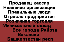 Продавец-кассир › Название организации ­ Правильные люди › Отрасль предприятия ­ Розничная торговля › Минимальный оклад ­ 29 000 - Все города Работа » Вакансии   . Башкортостан респ.,Кумертау г.